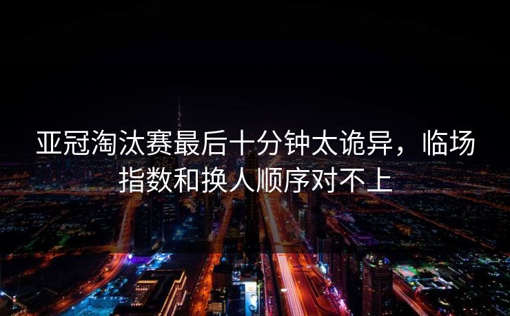 亚冠淘汰赛最后十分钟太诡异，临场指数和换人顺序对不上