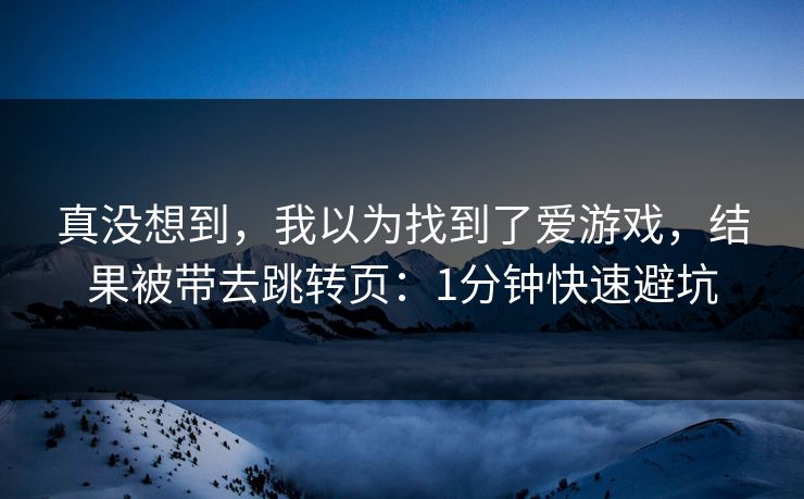 真没想到，我以为找到了爱游戏，结果被带去跳转页：1分钟快速避坑