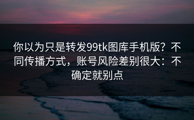 你以为只是转发99tk图库手机版？不同传播方式，账号风险差别很大：不确定就别点