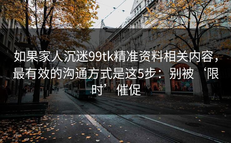 如果家人沉迷99tk精准资料相关内容，最有效的沟通方式是这5步：别被‘限时’催促
