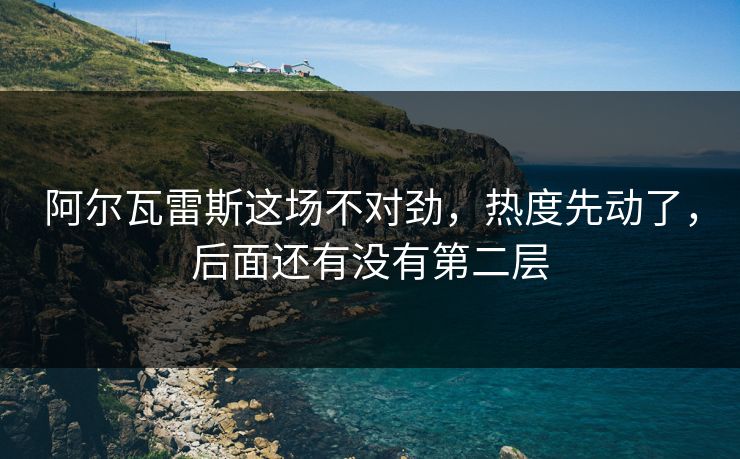 阿尔瓦雷斯这场不对劲,热度先动了,后面还有没有第二层 阿尔瓦雷斯这场不对劲,热度先动了,后面还有没有第二层