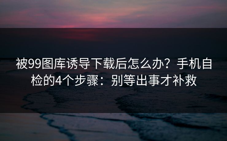 被99图库诱导下载后怎么办？手机自检的4个步骤：别等出事才补救