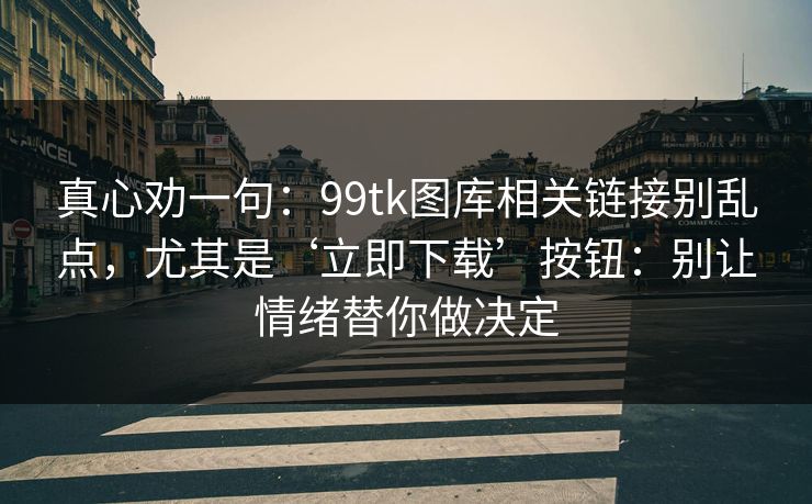 真心劝一句:99tk图库相关链接别乱点,尤其是‘立即下载’按钮:别让情绪替你做决定 真心劝一句:99tk图库相关链接别乱点,尤其是‘立即下载’按钮:别让情绪替你做决定