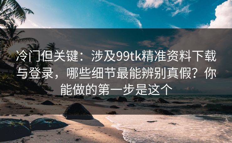 冷门但关键:涉及99tk精准资料下载与登录,哪些细节最能辨别真假?你能做的第一步是这个 冷门但关键:涉及99tk精准资料下载与登录,哪些细节最能辨别真假?你能做的第一步是这个